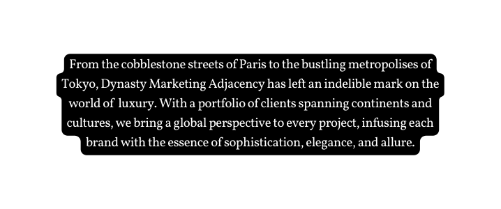 From the cobblestone streets of Paris to the bustling metropolises of Tokyo Dynasty Marketing Adjacency has left an indelible mark on the world of luxury With a portfolio of clients spanning continents and cultures we bring a global perspective to every project infusing each brand with the essence of sophistication elegance and allure