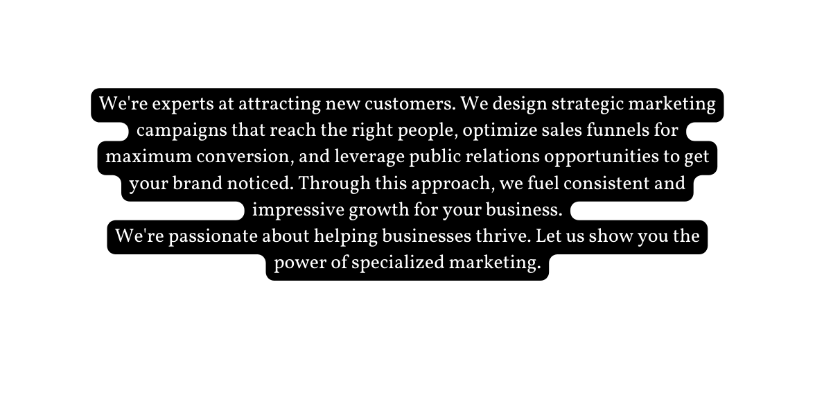 We re experts at attracting new customers We design strategic marketing campaigns that reach the right people optimize sales funnels for maximum conversion and leverage public relations opportunities to get your brand noticed Through this approach we fuel consistent and impressive growth for your business We re passionate about helping businesses thrive Let us show you the power of specialized marketing